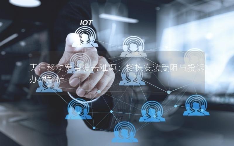 天津移动宽带覆盖难题:楼栋安装受阻与投诉办理解析 天津移动宽带覆盖难题:楼栋安装受阻与投诉办理解析