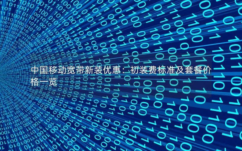 中国移动宽带新装优惠:初装费标准及套餐价格一览 中国移动宽带新装优惠:初装费标准及套餐价格一览