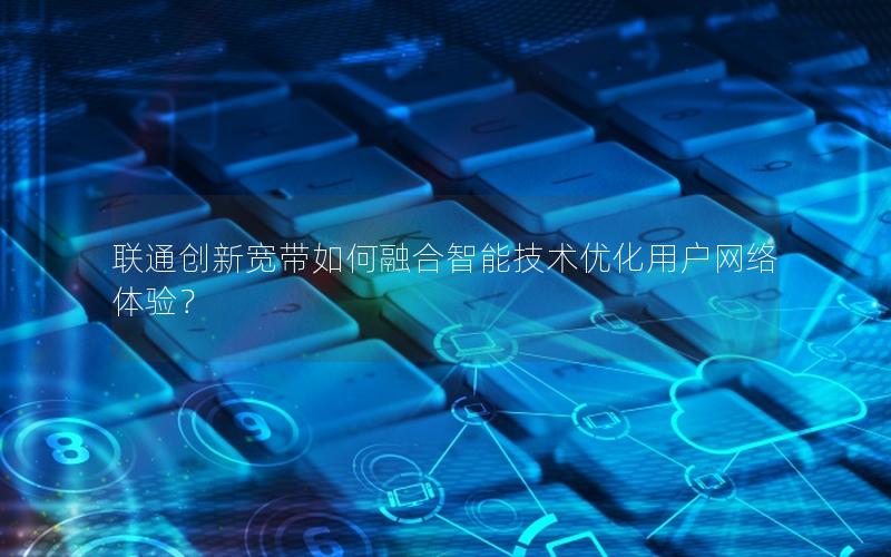 联通创新宽带如何融合智能技术优化用户网络体验？